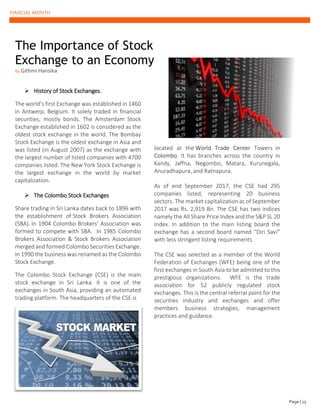 FIANCIAL MONTH
➢ History of Stock Exchanges.
The world’s first Exchange was established in 1460
in Antwerp, Belgium. It solely traded in financial
securities; mostly bonds. The Amsterdam Stock
Exchange established in 1602 is considered as the
oldest stock exchange in the world. The Bombay
Stock Exchange is the oldest exchange in Asia and
was listed (in August 2007) as the exchange with
the largest number of listed companies with 4700
companies listed. The New York Stock Exchange is
the largest exchange in the world by market
capitalization.
➢ The Colombo Stock Exchanges
Share trading in Sri Lanka dates back to 1896 with
the establishment of Stock Brokers Association
(SBA). In 1904 Colombo Brokers' Association was
formed to compete with SBA. In 1985 Colombo
Brokers Association & Stock Brokers Association
merged and formed Colombo Securities Exchange.
In 1990 the business was renamed as the Colombo
Stock Exchange.
The Colombo Stock Exchange (CSE) is the main
stock exchange in Sri Lanka. It is one of the
exchanges in South Asia, providing an automated
trading platform. The headquarters of the CSE is
located at the World Trade Center Towers in
Colombo. It has branches across the country in
Kandy, Jaffna, Negombo, Matara, Kurunegala,
Anuradhapura, and Ratnapura.
As of end September 2017, the CSE had 295
companies listed, representing 20 business
sectors. The market capitalization as of September
2017 was Rs. 2,919 Bn. The CSE has two indices
namely the All Share Price Index and the S&P SL 20
Index. In addition to the main listing board the
exchange has a second board named “Diri Savi”
with less stringent listing requirements.
The CSE was selected as a member of the World
Federation of Exchanges (WFE) being one of the
first exchanges in South Asia to be admitted to this
prestigious organizations. WFE is the trade
association for 52 publicly regulated stock
exchanges. This is the central referral point for the
securities industry and exchanges and offer
members business strategies, management
practices and guidance.
The Importance of Stock
Exchange to an Economy
by Githmi Hansika
Page | 15
 