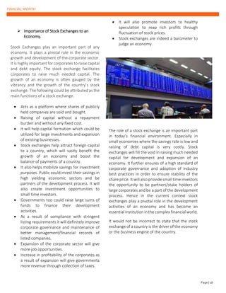 FIANCIAL MONTH
➢ Importance of Stock Exchanges to an
Economy.
Stock Exchanges play an important part of any
economy. It plays a pivotal role in the economic
growth and development of the corporate sector.
It is highly important for corporates to raise capital
and debt equity. The stock exchange facilitates
corporates to raise much needed capital. The
growth of an economy is often gauged by the
vibrancy and the growth of the country’s stock
exchange. The following could be attributed as the
main functions of a stock exchange.
• Acts as a platform where shares of publicly
held companies are sold and bought.
• Raising of capital without a repayment
burden and without any fixed cost.
• It will help capital formation which could be
utilized for large investments and expansion
of existing businesses.
• Stock exchanges help attract foreign capital
to a country, which will vastly benefit the
growth of an economy and boost the
balance of payments of a country.
• It also helps mobilize savings for investment
purposes. Public could invest their savings in
high yielding economic sectors and be
partners of the development process. It will
also create investment opportunities to
small time investors.
• Governments too could raise large sums of
funds to finance their development
activities.
• As a result of compliance with stringent
listing requirements it will definitely improve
corporate governance and maintenance of
better management/financial records of
listed companies.
• Expansion of the corporate sector will give
more job opportunities.
• Increase in profitability of the corporates as
a result of expansion will give governments
more revenue through collection of taxes.
• It will also promote investors to healthy
speculation to reap rich profits through
fluctuation of stock prices.
• Stock exchanges are indeed a barometer to
judge an economy.
The role of a stock exchange is an important part
in today’s financial environment. Especially in
small economies where the savings rate is low and
raising of debt capital is very costly. Stock
exchanges will fill the void in raising much needed
capital for development and expansion of an
economy. It further ensures of a high standard of
corporate governance and adoption of industry
best practices in order to ensure stability of the
share price. It will also provide small time investors
the opportunity to be partners/stake holders of
large corporates and be a part of the development
process. Hence in the current context stock
exchanges play a pivotal role in the development
activities of an economy and has become an
essential institution in the complex financial world.
It would not be incorrect to state that the stock
exchange of a country is the driver of the economy
or the business engine of the country.
Page | 16
 