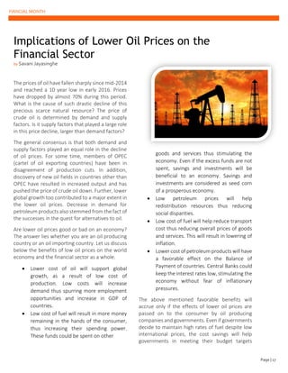 FIANCIAL MONTH
The prices of oil have fallen sharply since mid-2014
and reached a 10 year low in early 2016. Prices
have dropped by almost 70% during this period.
What is the cause of such drastic decline of this
precious scarce natural resource? The price of
crude oil is determined by demand and supply
factors. Is it supply factors that played a large role
in this price decline, larger than demand factors?
The general consensus is that both demand and
supply factors played an equal role in the decline
of oil prices. For some time, members of OPEC
(cartel of oil exporting countries) have been in
disagreement of production cuts. In addition,
discovery of new oil fields in countries other than
OPEC have resulted in increased output and has
pushed the price of crude oil down. Further, lower
global growth too contributed to a major extent in
the lower oil prices. Decrease in demand for
petroleum products also stemmed from the fact of
the successes in the quest for alternatives to oil.
Are lower oil prices good or bad on an economy?
The answer lies whether you are an oil producing
country or an oil importing country. Let us discuss
below the benefits of low oil prices on the world
economy and the financial sector as a whole.
• Lower cost of oil will support global
growth, as a result of low cost of
production. Low costs will increase
demand thus spurring more employment
opportunities and increase in GDP of
countries.
• Low cost of fuel will result in more money
remaining in the hands of the consumer,
thus increasing their spending power.
These funds could be spent on other
goods and services thus stimulating the
economy. Even if the excess funds are not
spent, savings and investments will be
beneficial to an economy. Savings and
investments are considered as seed corn
of a prosperous economy.
• Low petroleum prices will help
redistribution resources thus reducing
social disparities.
• Low cost of fuel will help reduce transport
cost thus reducing overall prices of goods
and services. This will result in lowering of
inflation.
• Lower cost of petroleum products will have
a favorable effect on the Balance of
Payment of countries. Central Banks could
keep the interest rates low, stimulating the
economy without fear of inflationary
pressures.
The above mentioned favorable benefits will
accrue only if the effects of lower oil prices are
passed on to the consumer by oil producing
companies and governments. Even if governments
decide to maintain high rates of fuel despite low
international prices, the cost savings will help
governments in meeting their budget targets
Implications of Lower Oil Prices on the
Financial Sector
by Savani Jayasinghe
Page | 17
 