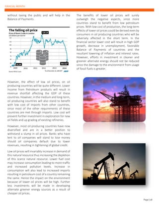FIANCIAL MONTH
without taxing the public and will help in the
Balance of Payments.
However, the effect of low oil prices, on oil
producing countries will be quite different. Lower
income from Petroleum products will result in
revenue shortfall affecting the GDP of these
countries. However, in the medium and long-term,
oil producing countries will also stand to benefit
with low cost of imports from other countries,
since most of the other requirements of these
countries are met through imports. Low cost will
prevent further investment in exploration for new
oil fields and up grading of existing refineries.
However, most oil producing countries have now
diversified and are in a better position to
withstand a slump in oil prices. Banks who have
lent to oil companies will stand to lose money
should oil companies default due to lower
revenues, resulting in tightening of global credit.
Low oil prices will invariably increase in demand of
this natural resource thus increasing the depletion
of this scarce natural resource. Lower fuel cost
may increase consumption leading to more traffic
and increased pollution levels. Increase in
consumption will also lead to increased imports
resulting in petroleum cost of a country remaining
the same. Hence the impact on the environment
because of lower oil prices will be high. Further
less investments will be made in developing
alternate greener energy sources as a result of
cheaper oil prices.
The benefits of lower oil prices will surely
outweigh the negative aspects, since more
countries stand to benefit from low petroleum
prices. With low cost of production, the long-term
effects of lower oil prices could be derived even by
consumers in oil producing countries who will be
adversely affected in the short term. In the
financial sector lower cost will result in high GDP
growth, decrease in unemployment, favorable
Balance of Payments of countries and the
resultant lowering of inflation and interest rates.
However, efforts in investment in cleaner and
greener alternate energy should not be reduced
since the damage to the environment from usage
of fossil fuels is greater.
Page | 18
 
