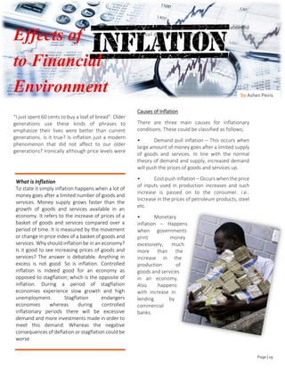 FIANCIAL MONTH
Effects of
to Financial
Environment
“I just spent 60 cents to buy a loaf of bread”. Older
generations use these kinds of phrases to
emphasize their lives were better than current
generations. Is it true? Is inflation just a modern
phenomenon that did not affect to our older
generations? Ironically although price levels were
low comparatively during olden times, inflation did
prevail during those times as well.
Causes of Inflation
There are three main causes for inflationary
conditions. These could be classified as follows;
• Demand pull inflation – This occurs when
large amount of money goes after a limited supply
of goods and services. In line with the normal
theory of demand and supply, increased demand
will push the prices of goods and services up.
• Cost push inflation – Occurs when the price
of inputs used in production increases and such
increase is passed on to the consumer. i.e..
Increase in the prices of petroleum products, steel
etc.
• Monetary
inflation – Happens
when governments
print money
excessively, much
more than the
increase in the
production of
goods and services
in an economy.
Also happens
with increase in
lending by
commercial
banks.
by Ashen Peiris
What is Inflation
To state it simply inflation happens when a lot of
money goes after a limited number of goods and
services. Money supply grows faster than the
growth of goods and services available in an
economy. It refers to the increase of prices of a
basket of goods and services compared over a
period of time. It is measured by the movement
or change in price index of a basket of goods and
services. Why should inflation be in an economy?
Is it good to see increasing prices of goods and
services? The answer is debatable. Anything in
excess is not good. So is inflation. Controlled
inflation is indeed good for an economy as
opposed to stagflation; which is the opposite of
inflation. During a period of stagflation
economies experience slow growth and high
unemployment. Stagflation endangers
economies whereas during controlled
inflationary periods there will be excessive
demand and more investments made in order to
meet this demand. Whereas the negative
consequences of deflation or stagflation could be
worse.
Page | 19
 