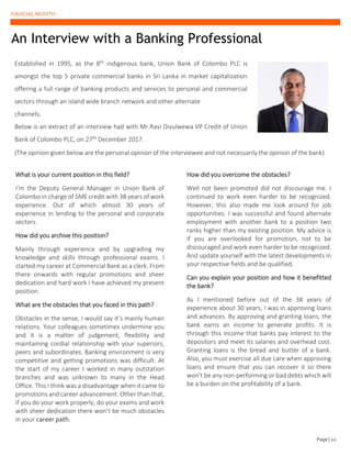 FIANCIAL MONTH
An Interview with a Banking Professional
Established in 1995, as the 8th indigenous bank, Union Bank of Colombo PLC is
amongst the top 5 private commercial banks in Sri Lanka in market capitalization
offering a full range of banking products and services to personal and commercial
sectors through an island wide branch network and other alternate
channels.
Below is an extract of an interview had with Mr.Ravi Divulwewa VP Credit of Union
Bank of Colombo PLC, on 27th December 2017.
(The opinion given below are the personal opinion of the interviewee and not necessarily the opinion of the bank)
What is your current position in this field?
I’m the Deputy General Manager in Union Bank of
Colombo in charge of SME credit with 38 years of work
experience. Out of which almost 30 years of
experience in lending to the personal and corporate
sectors.
How did you archive this position?
Mainly through experience and by upgrading my
knowledge and skills through professional exams. I
started my career at Commercial Bank as a clerk. From
there onwards with regular promotions and sheer
dedication and hard work I have achieved my present
position.
What are the obstacles that you faced in this path?
Obstacles in the sense, I would say it’s mainly human
relations. Your colleagues sometimes undermine you
and it is a matter of judgement, flexibility and
maintaining cordial relationship with your superiors,
peers and subordinates. Banking environment is very
competitive and getting promotions was difficult. At
the start of my career I worked in many outstation
branches and was unknown to many in the Head
Office. This I think was a disadvantage when it came to
promotions and career advancement. Other than that,
if you do your work properly, do your exams and work
with sheer dedication there won’t be much obstacles
in your career path.
How did you overcome the obstacles?
Well not been promoted did not discourage me. I
continued to work even harder to be recognized.
However, this also made me look around for job
opportunities. I was successful and found alternate
employment with another bank to a position two
ranks higher than my existing position. My advice is
if you are overlooked for promotion, not to be
discouraged and work even harder to be recognized.
And update yourself with the latest developments in
your respective fields and be qualified.
Can you explain your position and how it benefitted
the bank?
As I mentioned before out of the 38 years of
experience about 30 years, I was in approving loans
and advances. By approving and granting loans, the
bank earns an income to generate profits. It is
through this income that banks pay interest to the
depositors and meet its salaries and overhead cost.
Granting loans is the bread and butter of a bank.
Also, you must exercise all due care when approving
loans and ensure that you can recover it so there
won’t be any non-performing or bad debts which will
be a burden on the profitability of a bank.
Page | 22
 