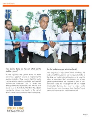 FIANCIAL MONTH
How Central Banks can have an effect on the
banking system?
As the regulator the Central Bank has been
providing a yeoman service in regulating the
banking industry. They ensure that the banks
comply with the existing regulation and meet all
international standards. This is carried out
through constant inspections and returns that
banks need to furnish. Further they have been
maintaining interest rate stability in the market
which is very important to the banking industry.
Do the banks corporate with other banks?
Yes. Very much. If a customer comes and if you are
not sure of the customer we find out where he is
banking and make informal inquires as to how the
client is. Some banks don’t help but they just at least
generally tell whether the customer is good or bad.
However, with the development of the Credit
Information Bureau, the need to make banks
inquiries have been eliminated since the client’s past
debt repayment record could be obtained.
Page | 24
 