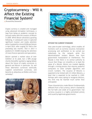 FIANCIAL MONTH
Cryptocurrency – Will it
Affect the Existing
Financial System?
by Ruwanthika Sewwandi
BITCOIN THE CURRENT STANDARD
Uses peer-to-peer technology, which enables all
functions such as currency issuance, transaction
processing and verification to be carried out
collectively by the network while this
decentralization renders Bitcoin free from
government manipulation or interference. The
flipside is that there is no central authority to
ensure that things run smoothly or to back the
value of a Bitcoin. Bitcoin are created digitally
through a mining process that requires powerful
computers to solve complex algorithms and
crunch numbers. The issuance of Bitcoins is
expected to be limited with 21 million Bitcoins, a
level that is expected to be reached in 2140.
Perhaps with many opting to recognize Bitcoins,
this limit may be reached much earlier than
anticipated.
These characteristics make Bitcoin fundamentally
different from a fiat currency, which is backed by
the full faith and credit of its government. Fiat
currency issuance is a highly centralized activity
and issued by legitimate governments.
Crypto currency is created and managed
using advanced encryption techniques, a
leap from being an academic concept to
(virtual) reality with the creation of Bitcoin
in 2009. While Bitcoin attracted a growing
following, in subsequent years it captured
significant investor and media attention
when it peaked to a record $266 per bitcoin
in April 2013, after surging 10- fold in the
preceding two months. And in 2017 it
peaked at $ 19,000 drawing the attention
of many finance specialist and speculators.
Bitcoin sported a market value of over
$2billion at its peak, but a 50% plunge
shortly thereafter sparked a raging debate
about the future of crypto currencies in
general and Bitcoin in particular. So, will
these alternative currencies eventually
supplant conventional currencies, and
become as ubiquitous as Dollars and Euros
someday?
Page | 25
 
