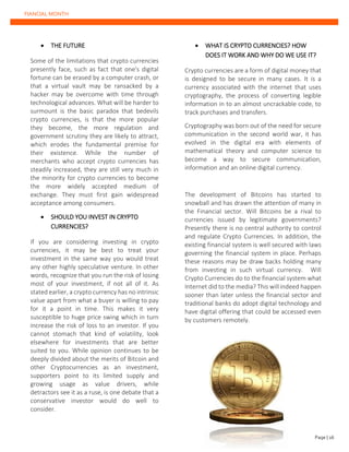 FIANCIAL MONTH
• THE FUTURE
Some of the limitations that crypto currencies
presently face, such as fact that one's digital
fortune can be erased by a computer crash, or
that a virtual vault may be ransacked by a
hacker may be overcome with time through
technological advances. What will be harder to
surmount is the basic paradox that bedevils
crypto currencies, is that the more popular
they become, the more regulation and
government scrutiny they are likely to attract,
which erodes the fundamental premise for
their existence. While the number of
merchants who accept crypto currencies has
steadily increased, they are still very much in
the minority for crypto currencies to become
the more widely accepted medium of
exchange. They must first gain widespread
acceptance among consumers.
• SHOULD YOU INVEST IN CRYPTO
CURRENCIES?
If you are considering investing in crypto
currencies, it may be best to treat your
investment in the same way you would treat
any other highly speculative venture. In other
words, recognize that you run the risk of losing
most of your investment, if not all of it. As
stated earlier, a crypto currency has no intrinsic
value apart from what a buyer is willing to pay
for it a point in time. This makes it very
susceptible to huge price swing which in turn
increase the risk of loss to an investor. If you
cannot stomach that kind of volatility, look
elsewhere for investments that are better
suited to you. While opinion continues to be
deeply divided about the merits of Bitcoin and
other Cryptocurrencies as an investment,
supporters point to its limited supply and
growing usage as value drivers, while
detractors see it as a ruse, is one debate that a
conservative investor would do well to
consider.
• WHAT IS CRYPTO CURRENCIES? HOW
DOES IT WORK AND WHY DO WE USE IT?
Crypto currencies are a form of digital money that
is designed to be secure in many cases. It is a
currency associated with the internet that uses
cryptography, the process of converting legible
information in to an almost uncrackable code, to
track purchases and transfers.
Cryptography was born out of the need for secure
communication in the second world war, it has
evolved in the digital era with elements of
mathematical theory and computer science to
become a way to secure communication,
information and an online digital currency.
The development of Bitcoins has started to
snowball and has drawn the attention of many in
the Financial sector. Will Bitcoins be a rival to
currencies issued by legitimate governments?
Presently there is no central authority to control
and regulate Crypto Currencies. In addition, the
existing financial system is well secured with laws
governing the financial system in place. Perhaps
these reasons may be draw backs holding many
from investing in such virtual currency. Will
Crypto Currencies do to the financial system what
Internet did to the media? This will indeed happen
sooner than later unless the financial sector and
traditional banks do adopt digital technology and
have digital offering that could be accessed even
by customers remotely.
Page | 26
 