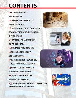 CONTENTS
01 GLOBAL BANKING
ENVIRONMENT
04 BREXIT & THE EFFECT TO
WORLD FINANCE
06 IMPORTANCE OF INTERNATIONAL
TRADE IN THE PRESENT FINANCIAL
ENVIRONMENT
09 EFFECTS OF BLACK MONEY
TO AN ECONOMY
12 COLOMBO FINANCIAL CITY
15 THE IMPORTANCE OF A
STOCK EXCHANGE
17 IMPLICATIONS OF LOWER OIL
PRICES TO FINANCIAL SECTOR
19 EFFECTS OF INFLATION TO
FINANCIAL ENVIRONMENT
22 AN INTERVIEW WITH AN
BANKING PROFESSIONAL
25 CRYPTOCURRENCIES- WILL IT AFFECT THE
EXISTING FINANCIAL SYSTEM?
 