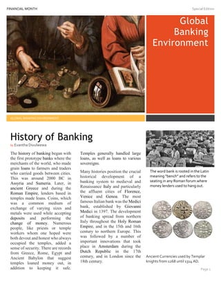 FINANCIAL MONTH Special Edition
111
Global
Banking
Environment
GLOBAL BANKING ENVIRONMENT
The history of banking began with
the first prototype banks where the
merchants of the world, who made
grain loans to farmers and traders
who carried goods between cities.
This was around 2000 BC in
Assyria and Sumeria. Later, in
ancient Greece and during the
Roman Empire, lenders based in
temples made loans. Coins, which
was a common medium of
exchange of varying sizes and
metals were used while accepting
deposits and performing the
change of money. Numerous
people, like priests or temple
workers whom one hoped were
both devout and honest who always
occupied the temples, added a
sense of security. There are records
from Greece, Rome, Egypt and
Ancient Babylon that suggest
temples loaned money out, in
addition to keeping it safe.
Temples generally handled large
loans, as well as loans to various
sovereigns.
Many histories position the crucial
historical development of a
banking system to medieval and
Renaissance Italy and particularly
the affluent cities of Florence,
Venice and Genoa. The most
famous Italian bank was the Medici
bank, established by Giovanni
Medici in 1397. The development
of banking spread from northern
Italy throughout the Holy Roman
Empire, and in the 15th and 16th
century to northern Europe. This
was followed by a number of
important innovations that took
place in Amsterdam during the
Dutch Republic in the 17th
century, and in London since the
18th century.
The word bank is rooted in the Latin
meaning “bench” and refers to the
seating in any Roman forum where
money lenders used to hang out.
Ancient Currencies used by Templar
knights from 1268 until 1314 AD.
Page 1
History of Banking
by Evantha Divulwewa
 