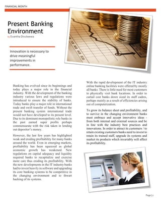 FINANCIAL MONTH
Page | 2
Present Banking
Environment
by Evantha Divulwewa
Innovation is necessary to
drive meaningful
improvements in
performance.
Banking has evolved since its beginnings and
today plays a major role in the financial
industry. With the development of the banking
industry various laws and regulations were
introduced to ensure the stability of banks.
Today banks play a major role in international
trade and swift transfer of funds. Without the
present banking system international trade
would not have developed to its present level.
Due to its dominant monopolistic role banks in
the past earned super profits perhaps
commensurate with the risk taken in lending
out depositor’s money.
However, the last few years has highlighted
weak and eroding profitability for many banks
around the world. Even in emerging markets,
profitability has been squeezed as global
economic growth has weakened. New
regulations on capital adequacy and liquidity
required banks to recapitalize and exercise
more care thus eroding its profitability. With
the new developments in the IT industry banks
had to invest heavily in software and upgrading
its core banking systems to be competitive in
the changing environment and to thwart
hacking of its systems.
With the rapid development of the IT industry
online banking facilities were offered by mostly
all banks. There is little need for most customers
to physically visit bank locations. In order to
curtail cost banks down sized its staff cadres,
perhaps mainly as a result of efficiencies arising
out of computerization.
To grow its balance sheet and profitability, and
to survive in the changing environment banks
must embrace and accept innovative ideas -
from both internal and external sources and be
in line with the industry best practices and
innovations. In order to attract its customers / to
retain existing customers banks need to invest to
retain its trained staff, upgrade its systems and
market its products which invariably will affect
its profitability.
 