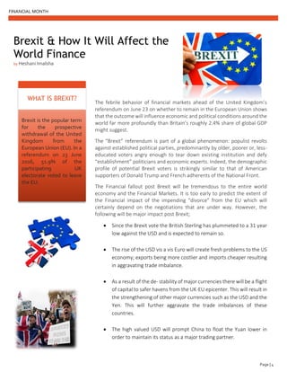 FINANCIAL MONTH
Page | 4
Brexit & How It Will Affect the
World Finance
by Heshani Imalsha
Brexit is the popular term
for the prospective
withdrawal of the United
Kingdom from the
European Union (EU). In a
referendum on 23 June
2016, 51.9% of the
participating UK
electorate voted to leave
the EU.
WHAT IS BREXIT?
The febrile behavior of financial markets ahead of the United Kingdom’s
referendum on June 23 on whether to remain in the European Union shows
that the outcome will influence economic and political conditions around the
world far more profoundly than Britain’s roughly 2.4% share of global GDP
might suggest.
The “Brexit” referendum is part of a global phenomenon: populist revolts
against established political parties, predominantly by older, poorer or, less-
educated voters angry enough to tear down existing institution and defy
“establishment” politicians and economic experts. Indeed, the demographic
profile of potential Brexit voters is strikingly similar to that of American
supporters of Donald Trump and French adherents of the National Front.
The Financial fallout post Brexit will be tremendous to the entire world
economy and the Financial Markets. It is too early to predict the extent of
the Financial impact of the impending “divorce” from the EU which will
certainly depend on the negotiations that are under way. However, the
following will be major impact post Brexit;
• Since the Brexit vote the British Sterling has plummeted to a 31 year
low against the USD and is expected to remain so.
• The rise of the USD vis a vis Euro will create fresh problems to the US
economy; exports being more costlier and imports cheaper resulting
in aggravating trade imbalance.
• As a result of the de- stability of major currencies there will be a flight
of capital to safer havens from the UK-EU epicenter. This will result in
the strengthening of other major currencies such as the USD and the
Yen. This will further aggravate the trade imbalances of these
countries.
• The high valued USD will prompt China to float the Yuan lower in
order to maintain its status as a major trading partner.
 