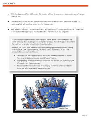 FINANCIAL MONTH
Page | 5
• With the departure of the UK from the EU, London will lose its preeminent status as the world’s largest
Financial hub.
• Loss of Financial hub status will prompt most companies to relocate their companies in other EU
countries which will have free access to other EU countries.
• Such relocation of major companies and banks will lead to loss of employment in the UK. This will lead
to a reduction of the per capita income of the Brits in the medium and long term.
Much will depend on the smooth transition post Brexit. Hence Financial Markets are
keenly following the Brexit negotiations in order to realign their strategies to ensure that
there will not be a major turmoil in the financial markets.
However, the fallout from Brexit on third world/emerging economies who are trading
partners of UK, USA, Japan and the EU countries will be tremendous. A few such
anticipated scenarios are as follows;
• Decline in the per capita income of Britain will lead to curtailment of imports
from emerging economies as a result of loss of income.
• Strengthening of the value of major currencies will result in the increase of cost
of imports from these countries.
• Reluctance of investors to invest in developing economies on the short term
preferring safer havens with stable currencies.
 