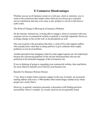 E Commerce Disadvantages
Whether you are an eCommerce owner or a web user, client or customer, you ve
come to the conclusion that simple online forms do not always give customer
service satisfaction and may even cause a sale, product or service to fall down a
cyber crack.
The Wind of Change Is Blowing In eCommerce Websites
On the internet, interactivity, or being able to engage a client or customer with your
customer service or commercial website in general, is crucially important. However,
as things change so fast on the web, so do perceptions as well.
One case in point is the perception that there s a lack of live chat support staffers
who actually know what they re doing and how to give solutions from simple
problems to next level problems.
Another perception fast changing is that live chat support agents can t be understood
because the outsourcing platform of the site has hired personnel who are not
proficient in the dominant language of the eCommerce site.
If you re thinking of going or expanding your commercial website, then read below
for some effective benefits you ll find for your business site.
Benefits For Business Website Owners
1 Yes, there is ample online customer support in the way of emails, an occasional
mailing address and even a 1 800 number often found snugly stashed away where
people can t easily find it.
However, in general, customers encounter a disconnect with finding precision
accessibility when it s needed. As a result, answers are not generally found
 