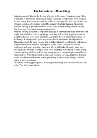 The Importance Of Sociology
Bettering oneself. Due to the decline of social skills, many Americans have fallen
to the idea of perception becoming a reality regarding social norms. Over the past
decade, many Americans have not been able to come together and stop the increase
of social injustices. Sociology should be a required subject because it promotes
problem solving, it provides students with a basic understanding of how society
functions, and it opens up many career options.
Problem solving in society is important because in life there are many problems one
might face, if students take a sociology class they will be able to gain more of an
insight on how to solve these problems. As said in the web article Importance Of
Sociology, Sociology is of great importance in the solution of social problems .
This gives one of the main reasons and founding ideas of sociology; as well as one
of the main reasons it should be taught in school. Once students are able to
implement and apply sociology into their life, it will make life easier since they
will have new problem solving tools to solve the many problems in society. Using
problem solving, students will be able to expand their views and give oneself more
opportunities. With this in mind, while using problem solving, students will come
across solutions and ideas that would previously not have been thought of while
trying to solve a problem.
One of the founding principles of Sociology is knowing how certain societies came
to be. This will be one s best
 