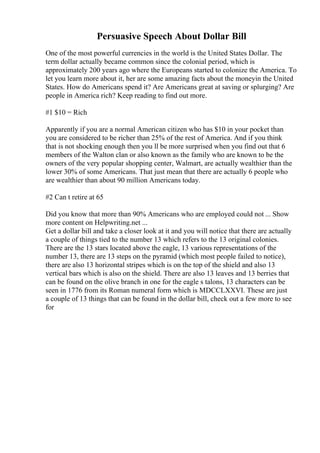 Persuasive Speech About Dollar Bill
One of the most powerful currencies in the world is the United States Dollar. The
term dollar actually became common since the colonial period, which is
approximately 200 years ago where the Europeans started to colonize the America. To
let you learn more about it, her are some amazing facts about the moneyin the United
States. How do Americans spend it? Are Americans great at saving or splurging? Are
people in America rich? Keep reading to find out more.
#1 $10 = Rich
Apparently if you are a normal American citizen who has $10 in your pocket than
you are considered to be richer than 25% of the rest of America. And if you think
that is not shocking enough then you ll be more surprised when you find out that 6
members of the Walton clan or also known as the family who are known to be the
owners of the very popular shopping center, Walmart, are actually wealthier than the
lower 30% of some Americans. That just mean that there are actually 6 people who
are wealthier than about 90 million Americans today.
#2 Can t retire at 65
Did you know that more than 90% Americans who are employed could not ... Show
more content on Helpwriting.net ...
Get a dollar bill and take a closer look at it and you will notice that there are actually
a couple of things tied to the number 13 which refers to the 13 original colonies.
There are the 13 stars located above the eagle, 13 various representations of the
number 13, there are 13 steps on the pyramid (which most people failed to notice),
there are also 13 horizontal stripes which is on the top of the shield and also 13
vertical bars which is also on the shield. There are also 13 leaves and 13 berries that
can be found on the olive branch in one for the eagle s talons, 13 characters can be
seen in 1776 from its Roman numeral form which is MDCCLXXVI. These are just
a couple of 13 things that can be found in the dollar bill, check out a few more to see
for
 