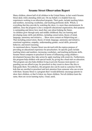 Sesame Street Observation Report
Many children, almost half of all children in the United States, in fact watch Sesame
Street daily while attending child care. On my behalf, it is helpful from my
experiences working in an afterschool program. Their goals, include teaching letters
and numbers, increasing vocabulary, and teaching preliterate skills. Which, is
everything that they provide by watching the show, it s more than entertainment. In
addition, since the program is also a nonprofit educational organization, their purpose
is outstanding and shows how much they care about helping the future.
As children grow through early and middle childhood, they are learning and
developing many skills and abilities, including conservation, theory of mind,
language, autonomy and initiative, ... Show more content on Helpwriting.net ...
That including,conservation, theory of mind, language, autonomy and initiative,
emotional regulation, empathy, understanding gender, social skills, prosocial
behavior, and moral reasoning.
As mentioned above, Sesame Street was devised with the express purpose of
providing an educational experience for preschoolers. Its specific goals include
teaching letters and numbers, increasing vocabulary, and teaching preliterate skills.
Sesame Street compares to preschool in terms of influencing young children s
development because they take action by apply teaching with creativity. Furthermore,
this program help children with special needs, by giving the a head start on education.
This program can also help children living in poverty because most parent s or
guarding can not afford to pay for preschool so they resort to shows like this to
help guide them. Nevertheless, this program also can be used as a practice for the
kids that are enrolled in preschool and lack attention from someone who can review
with them. Sesame Street is a program that I would definitely encourage parents to
show their children, or that I d show my future children. Not all children learn the
same, there are seven learning styles, visual, aural,
 