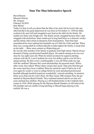 Stan The Man Informative Speech
David Buxton
Missouri History
Ms. Gregory
February 26,2018
Stan Musial
Today I m here to tell you about Stan the Man in his early life he lived it like any
other kid did in the great depression he was born on November 21, 1920 his father
worked at the steel mill and struggled to put food on the table for the family. He
loaded wire bales onto freight cars. The family mostly struggled because Stan s dad
struggled with alcoholism. Stans mother put in long hard hours as a domestic worker
and the family often relied on donations from food pantries. Then Stan later
remembered his mom making him baseballs out of a little bit of this and that. When
Stan was a young adult he worked odd jobs to help support the family, to keep food
on the table. ... Show more content on Helpwriting.net ...
He was the only member of his family to graduate from high school. Musial always
dreamed of being a professional baseball player. He started wanting to be one ever
since he was eight years old. When he turned seventeen he signed a pitching
contract with the St. Louis Cardinals for sixty five dollars and he even left for a
spring training. He then wrote a autobiography it was call What made me sign
with the cardinals? Because they used salesmanship, the personal touch. Where
other wrote, they talked. Where others waited, they acted. That early bird that got
the worm must have been a redbird. When he retired he said if I had to do it all
over again he would ve went to college before he went and played professional
baseball although baseball treated me wonderfully i missed something. In nineteen
thirty seven Stan met his wife Lillian. On May twenty fifth nineteen forty the got
married in Daytona Beach Florida. They remained married and for seventy two
years and had four children. Playing as a left handed pitcher in the Cardinals farm
system in 1938. While playing for the Daytona Beach Islanders, he fell hard on his
left shoulder and was unable to keep pitching so Musial began playing in the
outfield. He was a
 