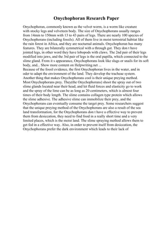 Onychophoran Research Paper
Onychophoran, commonly known as the velvet worm, is a worm like creature
with stocky legs and velveteen body. The size of Onychophorans usually ranges
from 14mm to 150mm with 13 to 43 pairs of legs. There are nearly 100 species of
Onychophorans (including fossils). All of them live in moist terrestrial habitat like
the rain forest in Africa, and they are nocturnal animals. Onychophoran has many
features. They are bilaterally symmetrical with a through gut. They don t have
jointed legs, in other word they have lobopods with claws. The 2nd pair of their legs
modified into jaws, and the 3rd pair of legs is the oral papilla, which connected to the
slime gland. From it s appearance, Onychophorans look like slugs or snails for its soft
body, and... Show more content on Helpwriting.net ...
Because of the fossil evidence, the first Onychophoran lives in the water, and in
oder to adapt the environment of the land. They develop the tracheae system.
Another thing that makes Onychophorans cool is their unique preying method.
Most Onychophorans prey. They(the Onychophorans) shoot the spray out of two
slime glands located near their head, and let fluid forces and elasticity go to work
and the spray of the lime can be as long as 20 centimeters, which is almost four
times of their body length. The slime contains collagen type protein which allows
the slime adhesive. The adhesive slime can immobilize their prey, and the
Onychophorans can eventually consume the target prey. Some researchers suggest
that the unique preying method of the Onychophorans are also a result of the sea
land transformation, for the Onychophorans don t have a effective way to prevent
them from desiccation, they need to find food in a really short time and a very
limited places, which is the moist land. The slime spraying method allows them to
get fed in a effective way. Also, in order to prevent itself from desiccation, the
Onychophorans prefer the dark environment which leads to their lack of
 