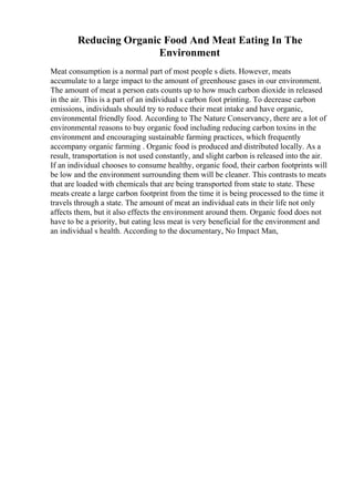 Reducing Organic Food And Meat Eating In The
Environment
Meat consumption is a normal part of most people s diets. However, meats
accumulate to a large impact to the amount of greenhouse gases in our environment.
The amount of meat a person eats counts up to how much carbon dioxide in released
in the air. This is a part of an individual s carbon foot printing. To decrease carbon
emissions, individuals should try to reduce their meat intake and have organic,
environmental friendly food. According to The Nature Conservancy, there are a lot of
environmental reasons to buy organic food including reducing carbon toxins in the
environment and encouraging sustainable farming practices, which frequently
accompany organic farming . Organic food is produced and distributed locally. As a
result, transportation is not used constantly, and slight carbon is released into the air.
If an individual chooses to consume healthy, organic food, their carbon footprints will
be low and the environment surrounding them will be cleaner. This contrasts to meats
that are loaded with chemicals that are being transported from state to state. These
meats create a large carbon footprint from the time it is being processed to the time it
travels through a state. The amount of meat an individual eats in their life not only
affects them, but it also effects the environment around them. Organic food does not
have to be a priority, but eating less meat is very beneficial for the environment and
an individual s health. According to the documentary, No Impact Man,
 