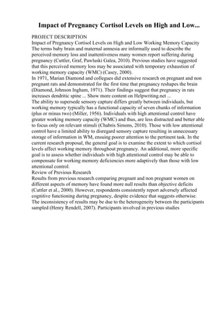 Impact of Pregnancy Cortisol Levels on High and Low...
PROJECT DESCRIPTION
Impact of Pregnancy Cortisol Levels on High and Low Working Memory Capacity
The terms baby brain and maternal amnesia are informally used to describe the
perceived memory loss and inattentiveness many women report suffering during
pregnancy (Cuttler, Graf, Pawluski Galea, 2010). Previous studies have suggested
that this perceived memory loss may be associated with temporary exhaustion of
working memory capacity (WMC) (Casey, 2000).
In 1971, Marian Diamond and collegues did extensive research on pregnant and non
pregnant rats and demonstrated for the first time that pregnancy reshapes the brain
(Diamond, Johnson Ingham, 1971). Their findings suggest that pregnancy in rats
increases dendritic spine ... Show more content on Helpwriting.net ...
The ability to supersede sensory capture differs greatly between individuals, but
working memory typically has a functional capacity of seven chunks of information
(plus or minus two) (Miller, 1956). Individuals with high attentional control have
greater working memory capacity (WMC) and thus, are less distracted and better able
to focus only on relevant stimuli (Chabris Simons, 2010). Those with low attentional
control have a limited ability to disregard sensory capture resulting in unnecessary
storage of information in WM, ensuing poorer attention to the pertinent task. In the
current research proposal, the general goal is to examine the extent to which cortisol
levels affect working memory throughout pregnancy. An additional, more specific
goal is to assess whether individuals with high attentional control may be able to
compensate for working memory deficiencies more adaptively than those with low
attentional control.
Review of Previous Research
Results from previous research comparing pregnant and non pregnant women on
different aspects of memory have found more null results than objective deficits
(Cuttler et al., 2000). However, respondents consistently report adversely affected
cognitive functioning during pregnancy, despite evidence that suggests otherwise.
The inconsistency of results may be due to the heterogeneity between the participants
sampled (Henry Rendell, 2007). Participants involved in previous studies
 