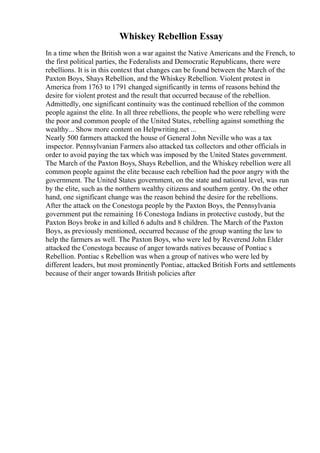Whiskey Rebellion Essay
In a time when the British won a war against the Native Americans and the French, to
the first political parties, the Federalists and Democratic Republicans, there were
rebellions. It is in this context that changes can be found between the March of the
Paxton Boys, Shays Rebellion, and the Whiskey Rebellion. Violent protest in
America from 1763 to 1791 changed significantly in terms of reasons behind the
desire for violent protest and the result that occurred because of the rebellion.
Admittedly, one significant continuity was the continued rebellion of the common
people against the elite. In all three rebellions, the people who were rebelling were
the poor and common people of the United States, rebelling against something the
wealthy... Show more content on Helpwriting.net ...
Nearly 500 farmers attacked the house of General John Neville who was a tax
inspector. Pennsylvanian Farmers also attacked tax collectors and other officials in
order to avoid paying the tax which was imposed by the United States government.
The March of the Paxton Boys, Shays Rebellion, and the Whiskey rebellion were all
common people against the elite because each rebellion had the poor angry with the
government. The United States government, on the state and national level, was run
by the elite, such as the northern wealthy citizens and southern gentry. On the other
hand, one significant change was the reason behind the desire for the rebellions.
After the attack on the Conestoga people by the Paxton Boys, the Pennsylvania
government put the remaining 16 Conestoga Indians in protective custody, but the
Paxton Boys broke in and killed 6 adults and 8 children. The March of the Paxton
Boys, as previously mentioned, occurred because of the group wanting the law to
help the farmers as well. The Paxton Boys, who were led by Reverend John Elder
attacked the Conestoga because of anger towards natives because of Pontiac s
Rebellion. Pontiac s Rebellion was when a group of natives who were led by
different leaders, but most prominently Pontiac, attacked British Forts and settlements
because of their anger towards British policies after
 