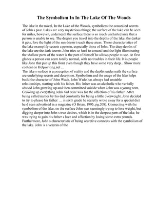 The Symbolism In In The Lake Of The Woods
The lake in the novel, In the Lake of the Woods, symbolizes the concealed secrets
of John s past. Lakes are very mysterious things; the surface of the lake can be seen
for miles, however, underneath the surface there is so much uncharted area that a
person is unable to see. The deeper you travel into the depths of the lake, the darker
it gets, fore the light of the sun doesn t reach these areas. These characteristics of
the lake exemplify secrets a person, especially those of John. The deep depths of
the lake are the dark secrets John tries so hard to conceal and the light illuminating
the shallow parts of the water is the part of himself he allows people to see. At first
glance a person can seem totally normal, with no troubles in their life. It is people
like John that put up this front even though they have some very deep... Show more
content on Helpwriting.net ...
The lake s surface is a perception of reality and the depths underneath the surface
are underlying secrets and deception. Symbolism and the usage of the lake helps
build the character of John Wade. John Wade has always had unstable
relationships, starting with his father. His father was an alcoholic who verbally
abused John growing up and then committed suicide when John was a young teen.
Growing up everything John had done was for the affection of his father. After
being called names by his dad constantly for being a little overweight, John decided
to try to please his father: ... in sixth grade he secretly wrote away for a special diet
he d seen advertised in a magazine (O Brian, 1995, pg.208). Connecting with the
symbolism of the lake, on the surface John was seemingly trying to lose weight, but
digging deeper into John s true desires, which is in the deepest parts of the lake, he
was trying to gain his father s love and affection by losing some extra pounds.
Furthermore, John s characteristic of being secretive connects with the symbolism of
the lake. John is a veteran of the
 
