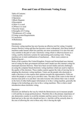 Pros and Cons of Electronic Voting Essay
Table of Contents:
1.Introduction
2.Operation
3.Block Diagram
4.Description
4.1How it is used
4.2Where it is used
5.Security Issues
6.Strengths of E Voting
7.Weaknesses of E voting
8.Voting system Requirements
9.Conclusion
10.References
Introduction:
Electronic voting machine has now become an effective tool for voting. It mainly
ensures flawless voting and thus has become a more widespread. Also those kinds of
machines make human effort less and they are more economical. It is also free and
very comfort in the part of voter. Electronic voting which is otherwise known as e
voting, used by electronic systems for representing and counting votes. Voting
machines are in total combinations of mechanical, ... Show more content on
Helpwriting.net ...
Some of the countries like United Kingdom, Estonia and Switzerland uses internet
sort of voting for their government elections and Canada uses this internet voting for
municipal elections likewise. There have been several studies and also challenges
on using the computer based electronic voting machines which are used to improve
the quality of the elections. These studies caution against the risks of moving fast in
adopting the electronic voting machines. Voters are the people who electorate to
make a decision or who express their opinion towards the representative. Polls are
where the people or voters go to cast their votes. The duty of the voters in the time of
election near polls is to cast their vote and everyone who utilizes their vote is stored
in the form of either ballot paper information or in the e voting machine, generally the
change in the technology give rise to the e voting machines. This is what a small
introduction about electronic voting.
Operation:
Elections are defined as the way by which the Democracies use to measure people
s will and thus to assign political power. Therefore this is the primary importance of
any democratic country to avoid the mistakes and have power in the correct one s
hand and not to the one who should not have it. And this will be correctly done in
the case of allowing the vote to those only who is having the right
 