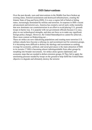 ISIS Interventions
Over the past decade, wars and interventions in the Middle East have broken up
existing states, fostered sectarianism and destroyed infrastructures, creating the
Islamic State of Iraq and Syria (ISIS). It is now a region full of failed or failing
states, increasingly dominated by militias and terrorists. In response to ISIS s recent
advancement and terrorist acts, America has created a surveil and a strike mentality
that now dominates our counterterrorism in an effort to avoid placing U.S. grounds
troops in harms way. It is popular with our government officials because it is easy,
plays to our technological strengths, and does not force us to make any significant
foreign policy changes. However, the United Statesobjectives cannot be achieved...
Show more content on Helpwriting.net ...
These air strikes are now radicalizing populations and creating more terrorists.U.S.
military attacks have become a rallying cry and recruitment tool for extremist groups.
It is becoming more difficult to destroy the ideology and recruitment as seeking
revenge for economic, political, and social grievances is the main attraction of ISIS
to its recruits.17 ISIS is becoming almost indistinguishable from other groups by
morphing into broader movements. Air strikes alone ignores diplomatic and
economic steps that are needed to defeat extremist groups.18 They fail to apply the
unrelenting pressure needed by troops on the ground to help fulfill the United States
objective to degrade and ultimately destroy the terrorist
 