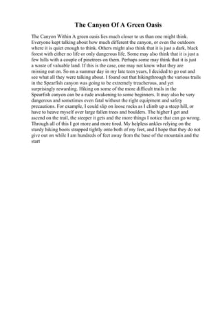 The Canyon Of A Green Oasis
The Canyon Within A green oasis lies much closer to us than one might think.
Everyone kept talking about how much different the canyon, or even the outdoors
where it is quiet enough to think. Others might also think that it is just a dark, black
forest with either no life or only dangerous life. Some may also think that it is just a
few hills with a couple of pinetrees on them. Perhaps some may think that it is just
a waste of valuable land. If this is the case, one may not know what they are
missing out on. So on a summer day in my late teen years, I decided to go out and
see what all they were talking about. I found out that hikingthrough the various trails
in the Spearfish canyon was going to be extremely treacherous, and yet
surprisingly rewarding. Hiking on some of the more difficult trails in the
Spearfish canyon can be a rude awakening to some beginners. It may also be very
dangerous and sometimes even fatal without the right equipment and safety
precautions. For example, I could slip on loose rocks as I climb up a steep hill, or
have to heave myself over large fallen trees and boulders. The higher I get and
ascend on the trail, the steeper it gets and the more things I notice that can go wrong.
Through all of this I got more and more tired. My helpless ankles relying on the
sturdy hiking boots strapped tightly onto both of my feet, and I hope that they do not
give out on while I am hundreds of feet away from the base of the mountain and the
start
 