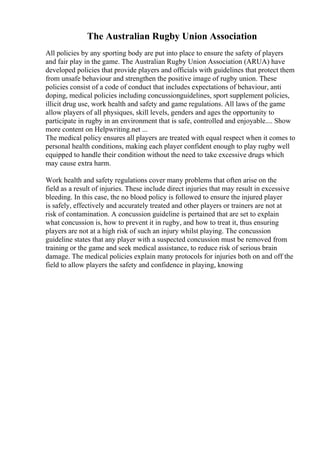 The Australian Rugby Union Association
All policies by any sporting body are put into place to ensure the safety of players
and fair play in the game. The Australian Rugby Union Association (ARUA) have
developed policies that provide players and officials with guidelines that protect them
from unsafe behaviour and strengthen the positive image of rugby union. These
policies consist of a code of conduct that includes expectations of behaviour, anti
doping, medical policies including concussionguidelines, sport supplement policies,
illicit drug use, work health and safety and game regulations. All laws of the game
allow players of all physiques, skill levels, genders and ages the opportunity to
participate in rugby in an environment that is safe, controlled and enjoyable.... Show
more content on Helpwriting.net ...
The medical policy ensures all players are treated with equal respect when it comes to
personal health conditions, making each player confident enough to play rugby well
equipped to handle their condition without the need to take excessive drugs which
may cause extra harm.
Work health and safety regulations cover many problems that often arise on the
field as a result of injuries. These include direct injuries that may result in excessive
bleeding. In this case, the no blood policy is followed to ensure the injured player
is safely, effectively and accurately treated and other players or trainers are not at
risk of contamination. A concussion guideline is pertained that are set to explain
what concussion is, how to prevent it in rugby, and how to treat it, thus ensuring
players are not at a high risk of such an injury whilst playing. The concussion
guideline states that any player with a suspected concussion must be removed from
training or the game and seek medical assistance, to reduce risk of serious brain
damage. The medical policies explain many protocols for injuries both on and off the
field to allow players the safety and confidence in playing, knowing
 