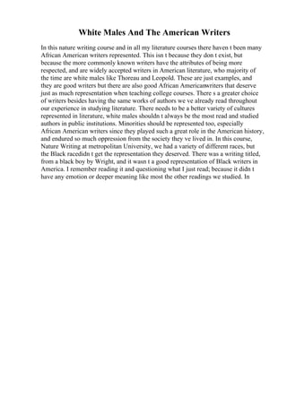 White Males And The American Writers
In this nature writing course and in all my literature courses there haven t been many
African American writers represented. This isn t because they don t exist, but
because the more commonly known writers have the attributes of being more
respected, and are widely accepted writers in American literature, who majority of
the time are white males like Thoreau and Leopold. These are just examples, and
they are good writers but there are also good African Americanwriters that deserve
just as much representation when teaching college courses. There s a greater choice
of writers besides having the same works of authors we ve already read throughout
our experience in studying literature. There needs to be a better variety of cultures
represented in literature, white males shouldn t always be the most read and studied
authors in public institutions. Minorities should be represented too, especially
African American writers since they played such a great role in the American history,
and endured so much oppression from the society they ve lived in. In this course,
Nature Writing at metropolitan University, we had a variety of different races, but
the Black racedidn t get the representation they deserved. There was a writing titled,
from a black boy by Wright, and it wasn t a good representation of Black writers in
America. I remember reading it and questioning what I just read; because it didn t
have any emotion or deeper meaning like most the other readings we studied. In
 