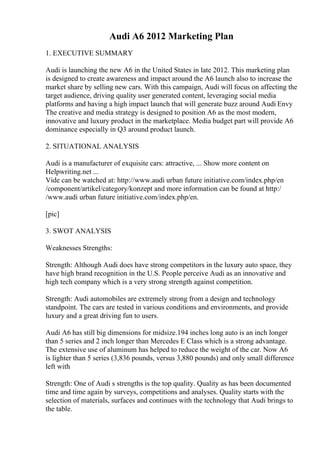 Audi A6 2012 Marketing Plan
1. EXECUTIVE SUMMARY
Audi is launching the new A6 in the United States in late 2012. This marketing plan
is designed to create awareness and impact around the A6 launch also to increase the
market share by selling new cars. With this campaign, Audi will focus on affecting the
target audience, driving quality user generated content, leveraging social media
platforms and having a high impact launch that will generate buzz around Audi Envy
The creative and media strategy is designed to position A6 as the most modern,
innovative and luxury product in the marketplace. Media budget part will provide A6
dominance especially in Q3 around product launch.
2. SITUATIONAL ANALYSIS
Audi is a manufacturer of exquisite cars: attractive, ... Show more content on
Helpwriting.net ...
Vide can be watched at: http://www.audi urban future initiative.com/index.php/en
/component/artikel/category/konzept and more information can be found at http:/
/www.audi urban future initiative.com/index.php/en.
[pic]
3. SWOT ANALYSIS
Weaknesses Strengths:
Strength: Although Audi does have strong competitors in the luxury auto space, they
have high brand recognition in the U.S. People perceive Audi as an innovative and
high tech company which is a very strong strength against competition.
Strength: Audi automobiles are extremely strong from a design and technology
standpoint. The cars are tested in various conditions and environments, and provide
luxury and a great driving fun to users.
Audi A6 has still big dimensions for midsize.194 inches long auto is an inch longer
than 5 series and 2 inch longer than Mercedes E Class which is a strong advantage.
The extensive use of aluminum has helped to reduce the weight of the car. Now A6
is lighter than 5 series (3,836 pounds, versus 3,880 pounds) and only small difference
left with
Strength: One of Audi s strengths is the top quality. Quality as has been documented
time and time again by surveys, competitions and analyses. Quality starts with the
selection of materials, surfaces and continues with the technology that Audi brings to
the table.
 
