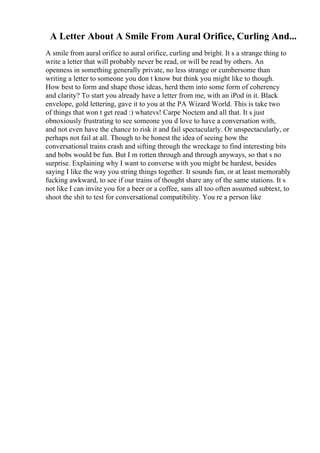 A Letter About A Smile From Aural Orifice, Curling And...
A smile from aural orifice to aural orifice, curling and bright. It s a strange thing to
write a letter that will probably never be read, or will be read by others. An
openness in something generally private, no less strange or cumbersome than
writing a letter to someone you don t know but think you might like to though.
How best to form and shape those ideas, herd them into some form of coherency
and clarity? To start you already have a letter from me, with an iPod in it. Black
envelope, gold lettering, gave it to you at the PA Wizard World. This is take two
of things that won t get read :) whatevs! Carpe Noctem and all that. It s just
obnoxiously frustrating to see someone you d love to have a conversation with,
and not even have the chance to risk it and fail spectacularly. Or unspectacularly, or
perhaps not fail at all. Though to be honest the idea of seeing how the
conversational trains crash and sifting through the wreckage to find interesting bits
and bobs would be fun. But I m rotten through and through anyways, so that s no
surprise. Explaining why I want to converse with you might be hardest, besides
saying I like the way you string things together. It sounds fun, or at least memorably
fucking awkward, to see if our trains of thought share any of the same stations. It s
not like I can invite you for a beer or a coffee, sans all too often assumed subtext, to
shoot the shit to test for conversational compatibility. You re a person like
 