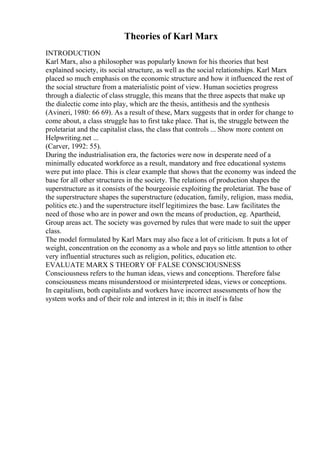 Theories of Karl Marx
INTRODUCTION
Karl Marx, also a philosopher was popularly known for his theories that best
explained society, its social structure, as well as the social relationships. Karl Marx
placed so much emphasis on the economic structure and how it influenced the rest of
the social structure from a materialistic point of view. Human societies progress
through a dialectic of class struggle, this means that the three aspects that make up
the dialectic come into play, which are the thesis, antithesis and the synthesis
(Avineri, 1980: 66 69). As a result of these, Marx suggests that in order for change to
come about, a class struggle has to first take place. That is, the struggle between the
proletariat and the capitalist class, the class that controls ... Show more content on
Helpwriting.net ...
(Carver, 1992: 55).
During the industrialisation era, the factories were now in desperate need of a
minimally educated workforce as a result, mandatory and free educational systems
were put into place. This is clear example that shows that the economy was indeed the
base for all other structures in the society. The relations of production shapes the
superstructure as it consists of the bourgeoisie exploiting the proletariat. The base of
the superstructure shapes the superstructure (education, family, religion, mass media,
politics etc.) and the superstructure itself legitimizes the base. Law facilitates the
need of those who are in power and own the means of production, eg. Apartheid,
Group areas act. The society was governed by rules that were made to suit the upper
class.
The model formulated by Karl Marx may also face a lot of criticism. It puts a lot of
weight, concentration on the economy as a whole and pays so little attention to other
very influential structures such as religion, politics, education etc.
EVALUATE MARX S THEORY OF FALSE CONSCIOUSNESS
Consciousness refers to the human ideas, views and conceptions. Therefore false
consciousness means misunderstood or misinterpreted ideas, views or conceptions.
In capitalism, both capitalists and workers have incorrect assessments of how the
system works and of their role and interest in it; this in itself is false
 