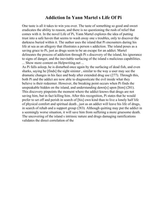 Addiction In Yann Martel s Life Of Pi
One taste is all it takes to win you over. The taste of something so good and sweet
eradicates the ability to reason, and there is no questioning the rush of relief that
comes with it. In the novel Life of Pi, Yann Martel explores the idea of putting
trust into a safe haven that seems to wash away one s troubles, only to discover the
darkness buried within it. The author uses the island that Pi encounters during his
life at sea as an allegory that illustrates a person s addiction. The island poses as a
saving grace to Pi, just as drugs seem to be an escape for an addict. Martel
delineates the process of addiction through Pi s discovery of the island, his ignorance
to signs of danger, and the inevitable surfacing of the island s malicious capabilities.
... Show more content on Helpwriting.net ...
As Pi falls asleep, he is disturbed once again by the surfacing of dead fish, and even
sharks, saying he [finds] the sight sinister , similar to the way a user may see the
dramatic changes in his face and body after extended drug use (277). Through this,
both Pi and the addict are now able to diagnosticate the evil inside what they
believe is their redeemer. However, the breaking point occurs when Pi finds the
unspeakable hidden on the island, and understanding dawn[s] upon [him] (281).
This discovery pinpoints the moment where the addict knows that drugs are not
saving him, but in fact killing him. After this recognition, Pi states that he would
prefer to set off and perish in search of [his] own kind than to live a lonely half life
of physical comfort and spiritual death , just as an addict will leave his life of drugs,
in search of rehab and a support group (283). Although quitting may put the addict in
a seemingly worse situation, it will save him from suffering a more gruesome death.
The uncovering of the island s intrinsic nature and drugs damaging ramifications
validates the direct correlation of the
 