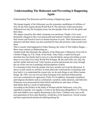 Understanding The Holocaust and Preventing it Happening
Again
Understanding The Holocaust and Preventing it Happening Again
The human tragedy of the Holocaust was the systematic annihilation of millions of
Jews by the Nazi regime during World War II. The adversity of this persecution
influenced not only the European arena, but also peoples from all over the globe and
their ideas.
The impact caused by this ethnic cleansing was enormous. People s lives were
drastically changed as they were persecuted and tortured. Families were taken out of
their homes and forced to move to distant locations in exile. Their destinations were
unknown and their future was also unsettled for they did not know what would await
them.
That is exactly what happened to Esther Hautzig, the writer of The Endless Steppe, ...
Show more content on Helpwriting.net ...
Another book that illustrates the calamity of the Holocaust is Memories of my life in
a Polish Village, by T.K. Fluek. In her book, Toby Fluek, a small Jewish girl,
describes how her family had to move to a Jewish Ghetto and go into hiding several
times to save their lives when World War II began. By the end of the war, only she
and her mother had survived. Toby became an artist and presents her story through
the use of her own art in paintings and descriptions of them.
It is amazing to hear from the people who have actually survived the Holocaust. It
shows us how much we still have to learn about the world and the civilizations and
how hard it is to understand the reason why we do such things to our fellow human
beings. By 1945, two out of every three European Jews had been killed and the
survivors continued to be oppressed. (Telles 51) In addition, thousands of political
and religious dissidents such as communists, socialists, trade unionists, and Jehovah s
Witnesses were persecuted for their beliefs and behavior and many of these
individuals died as a result of maltreatment.
According to the Preface to the Study of Women and the Holocaust, every Jew,
regardless of gender, was equally a victim in the Holocaust (Ringelheim 17). Women,
men and children were equally threatening to the Nazis. Children were seen as the
next generation of Jews and, therefore, would have to be banned too. Jewish women
and men experienced unrelieved suffering during the
 
