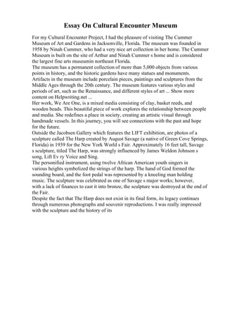 Essay On Cultural Encounter Museum
For my Cultural Encounter Project, I had the pleasure of visiting The Cummer
Museum of Art and Gardens in Jacksonville, Florida. The museum was founded in
1958 by Ninah Cummer, who had a very nice art collection in her home. The Cummer
Museum is built on the site of Arthur and Ninah Cummer s home and is considered
the largest fine arts museumin northeast Florida.
The museum has a permanent collection of more than 5,000 objects from various
points in history, and the historic gardens have many statues and monuments.
Artifacts in the museum include porcelain pieces, paintings and sculptures from the
Middle Ages through the 20th century. The museum features various styles and
periods of art, such as the Renaissance, and different styles of art ... Show more
content on Helpwriting.net ...
Her work, We Are One, is a mixed media consisting of clay, basket reeds, and
wooden beads. This beautiful piece of work explores the relationship between people
and media. She redefines a place in society, creating an artistic visual through
handmade vessels. In this journey, you will see connections with the past and hope
for the future.
Outside the Jacobsen Gallery which features the LIFT exhibition, are photos of a
sculpture called The Harp created by August Savage (a native of Green Cove Springs,
Florida) in 1939 for the New York World s Fair. Approximately 16 feet tall, Savage
s sculpture, titled The Harp, was strongly influenced by James Weldon Johnson s
song, Lift Ev ry Voice and Sing.
The personified instrument, using twelve African American youth singers in
various heights symbolized the strings of the harp. The hand of God formed the
sounding board, and the foot pedal was represented by a kneeling man holding
music. The sculpture was celebrated as one of Savage s major works; however,
with a lack of finances to cast it into bronze, the sculpture was destroyed at the end of
the Fair.
Despite the fact that The Harp does not exist in its final form, its legacy continues
through numerous photographs and souvenir reproductions. I was really impressed
with the sculpture and the history of its
 