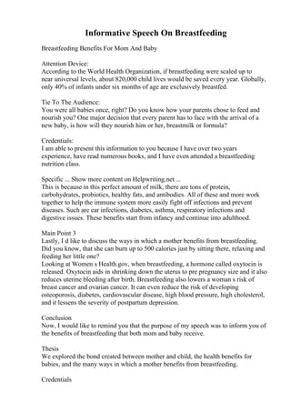 Informative Speech On Breastfeeding
Breastfeeding Benefits For Mom And Baby
Attention Device:
According to the World Health Organization, if breastfeeding were scaled up to
near universal levels, about 820,000 child lives would be saved every year. Globally,
only 40% of infants under six months of age are exclusively breastfed.
Tie To The Audience:
You were all babies once, right? Do you know how your parents chose to feed and
nourish you? One major decision that every parent has to face with the arrival of a
new baby, is how will they nourish him or her, breastmilk or formula?
Credentials:
I am able to present this information to you because I have over two years
experience, have read numerous books, and I have even attended a breastfeeding
nutrition class.
Specific ... Show more content on Helpwriting.net ...
This is because in this perfect amount of milk, there are tons of protein,
carbohydrates, probiotics, healthy fats, and antibodies. All of these and more work
together to help the immune system more easily fight off infections and prevent
diseases. Such are ear infections, diabetes, asthma, respiratory infections and
digestive issues. These benefits start from infancy and continue into adulthood.
Main Point 3
Lastly, I d like to discuss the ways in which a mother benefits from breastfeeding.
Did you know, that she can burn up to 500 calories just by sitting there, relaxing and
feeding her little one?
Looking at Women s Health.gov, when breastfeeding, a hormone called oxytocin is
released. Oxytocin aids in shrinking down the uterus to pre pregnancy size and it also
reduces uterine bleeding after birth. Breastfeeding also lowers a woman s risk of
breast cancer and ovarian cancer. It can even reduce the risk of developing
osteoporosis, diabetes, cardiovascular disease, high blood pressure, high cholesterol,
and it lessens the severity of postpartum depression.
Conclusion
Now, I would like to remind you that the purpose of my speech was to inform you of
the benefits of breastfeeding that both mom and baby receive.
Thesis
We explored the bond created between mother and child, the health benefits for
babies, and the many ways in which a mother benefits from breastfeeding.
Credentials
 