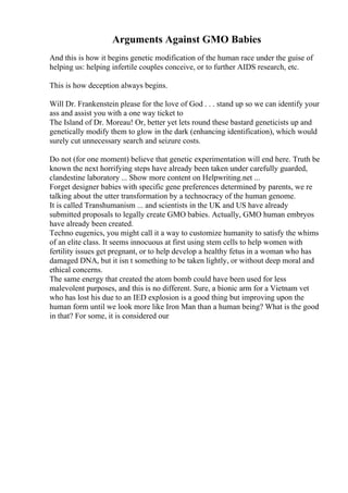 Arguments Against GMO Babies
And this is how it begins genetic modification of the human race under the guise of
helping us: helping infertile couples conceive, or to further AIDS research, etc.
This is how deception always begins.
Will Dr. Frankenstein please for the love of God . . . stand up so we can identify your
ass and assist you with a one way ticket to
The Island of Dr. Moreau! Or, better yet lets round these bastard geneticists up and
genetically modify them to glow in the dark (enhancing identification), which would
surely cut unnecessary search and seizure costs.
Do not (for one moment) believe that genetic experimentation will end here. Truth be
known the next horrifying steps have already been taken under carefully guarded,
clandestine laboratory ... Show more content on Helpwriting.net ...
Forget designer babies with specific gene preferences determined by parents, we re
talking about the utter transformation by a technocracy of the human genome.
It is called Transhumanism ... and scientists in the UK and US have already
submitted proposals to legally create GMO babies. Actually, GMO human embryos
have already been created.
Techno eugenics, you might call it a way to customize humanity to satisfy the whims
of an elite class. It seems innocuous at first using stem cells to help women with
fertility issues get pregnant, or to help develop a healthy fetus in a woman who has
damaged DNA, but it isn t something to be taken lightly, or without deep moral and
ethical concerns.
The same energy that created the atom bomb could have been used for less
malevolent purposes, and this is no different. Sure, a bionic arm for a Vietnam vet
who has lost his due to an IED explosion is a good thing but improving upon the
human form until we look more like Iron Man than a human being? What is the good
in that? For some, it is considered our
 