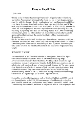 Essay on Liquid Diets
Liquid Diets
Obesity is one of the most common problems faced by people today. Since thirty
four million Americans are estimated to be obese, one out of every three Americans
must live with this disorder. Obesity is defined as a body weight consisting of 20% or
more above the standard ideal weight (http://www med.stanford.edu/school/DGIM
/Teaching/Modules/obesity.html#RTFToC12). In order to reduce obesity, most invest
in diet and exercise programs. Recently, liquid diets have been positively modified,
thus rising in popularity since their fall out during the late 1970 s. Out of the twenty
million dieters, about one billion dollars will be spent this year on either medically
sponsored liquid diets or over the counter liquid diet ... Show more content on
Helpwriting.net ...
Obesity has been related to high blood pressure, heart disease, respiratory problems,
gallstones, insomnia, and some cancers (http://www.fdu.gov/bbs/topics/CONSUMER
/CON0007Q.html). Some doctors prescribe liquid diets to patients unable to digest
solid foods; however, the majority of liquid diets are used for the purpose of losing
weight.
HOW DOES IT WORK?
Since a reduction of 3,500 calories is needed to lose a pound, most of the liquid
diets consist of a very low calorie intake of 400 800 calories a day (http:/
/www.webcom/!lewrose/brochures/diet.html). Most liquid diets consist of a high
protein shake instead of eating meals. Since the diet lacks the excess calories and fat
calories, the body can directly start to burn the already digested fat. The main reason
these liquid diets are effective is because of their complete removal of patients from
the food environment (http://www med.stanford.edu/school/DGIM/Teaching
/Modules/obesity.html#RTFToC12). These diets usually cause a decrease in energy
which results in a rapid weight loss of about 3 4 pounds a week.
Some of the new liquid diet programs such as Optifast, Medifast, and HMR consist
of a 3 month fasting period (420 800 calories a day in liquid shakes), a refeeding
stage (sensible meals), and a maintenance stage (patients eat sensibly on their own).
This three step diet method is performed in conjunction with an exercise program and
 