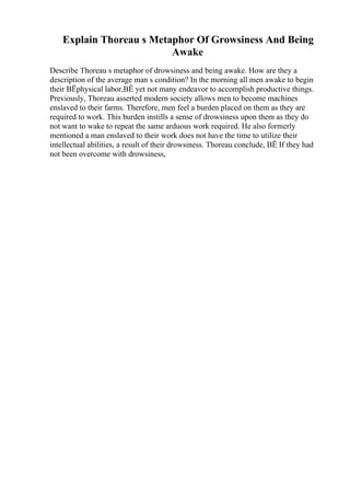 Explain Thoreau s Metaphor Of Growsiness And Being
Awake
Describe Thoreau s metaphor of drowsiness and being awake. How are they a
description of the average man s condition? In the morning all men awake to begin
their ВЁphysical labor,ВЁ yet not many endeavor to accomplish productive things.
Previously, Thoreau asserted modern society allows men to become machines
enslaved to their farms. Therefore, men feel a burden placed on them as they are
required to work. This burden instills a sense of drowsiness upon them as they do
not want to wake to repeat the same arduous work required. He also formerly
mentioned a man enslaved to their work does not have the time to utilize their
intellectual abilities, a result of their drowsiness. Thoreau conclude, ВЁ If they had
not been overcome with drowsiness,
 