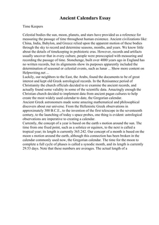 Ancient Calendars Essay
Time Keepers
Celestial bodies the sun, moon, planets, and stars have provided us a reference for
measuring the passage of time throughout human existence. Ancient civilizations like:
China, India, Babylon, and Greece relied upon the apparent motion of these bodies
through the sky to record and determine seasons, months, and years. We know little
about the details of timekeeping in prehistoric eras. However, records and artifacts
usually uncover that in every culture, people were preoccupied with measuring and
recording the passage of time. Stonehenge, built over 4000 years ago in England has
no written records, but its alignments show its purposes apparently included the
determination of seasonal or celestial events, such as lunar ... Show more content on
Helpwriting.net ...
Luckily, our neighbors to the East, the Arabs, found the documents to be of great
interest and kept old Greek astrological records. In the Renisannce period of
Christianity the church officials decided to re examine the ancient records, and
actually found some validity in some of the scientific data. Amazingly enough the
Christian church decided to implement data from ancient pagan cultures to help
create the most widely used calendar to date, the Gregorian calendar.
Ancient Greek astronomers made some amazing mathematical and philosophical
discovers about our universe. From the Hellenistic Greek observations in
approximately 300 B.C.E., to the invention of the first telescope in the seventeenth
century, to the launching of today s space probes, one thing is evident: astrological
observations are imperative to creating a calendar.
Currently, the concept of a year is based on the earth s motion around the sun. The
time from one fixed point, such as a solstice or equinox, to the next is called a
tropical year; its length is currently 365.242. Our concept of a month is based on the
moon s motion around the earth, although this connection has been broken in the
calendar commonly used now, the Gregorian calendar. The time for the moon to
complete a full cycle of phases is called a synodic month, and its length is currently
29.53 days. Note that these numbers are averages. The actual length of a
 