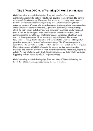 The Effects Of Global Warming On Our Environment
Global warming is already having significant and harmful effects on our
communities, our health, and our climate. Sea level rise is accelerating. The number
of large wildfires is growing. Dangerous heat waves are becoming more common.
Extreme storm events are increasing in many areas. More severe droughts are
occurring in others We must take immediate action to address global warmingor these
consequences will continue to intensify, grow ever more costly, and increasingly
affect the entire planet including you, your community, and your family.The good
news is that we have the practical solutions at hand to dramatically reduce our
carbon emissions, slow the pace of global warming, and pass on a healthier, safer
world to future generations.Global warming is happening now. The planet s
temperature is rising. The trend is clear and unmistakable. Every one of the past 38
years has been warmer than the 20th century average. The 12 warmest years on
record have all occurred since 1998. The hottest year ever recorded for the contiguous
United States occurred in 2012. Globally, the average surface temperature has
increased The scientific evidence is clear. Within the scientific community, there is no
debate. An overwhelming majority of climate scientists agree that global warming is
happening and that human activity is the primary cause.
Global warming is already having significant and costly effects Accelerating Sea
Level Rise Global warming is accelerating the rate of sea level
 
