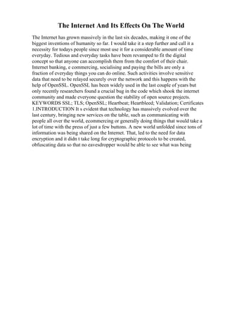 The Internet And Its Effects On The World
The Internet has grown massively in the last six decades, making it one of the
biggest inventions of humanity so far. I would take it a step further and call it a
necessity for todays people since most use it for a considerable amount of time
everyday. Tedious and everyday tasks have been revamped to fit the digital
concept so that anyone can accomplish them from the comfort of their chair.
Internet banking, e commercing, socialising and paying the bills are only a
fraction of everyday things you can do online. Such activities involve sensitive
data that need to be relayed securely over the network and this happens with the
help of OpenSSL. OpenSSL has been widely used in the last couple of years but
only recently researchers found a crucial bug in the code which shook the internet
community and made everyone question the stability of open source projects.
KEYWORDS SSL; TLS; OpenSSL; Heartbeat; Heartbleed; Validation; Certificates
1.INTRODUCTION It s evident that technology has massively evolved over the
last century, bringing new services on the table, such as communicating with
people all over the world, ecommercing or generally doing things that would take a
lot of time with the press of just a few buttons. A new world unfolded since tons of
information was being shared on the Internet. That, led to the need for data
encryption and it didn t take long for cryptographic protocols to be created,
obfuscating data so that no eavesdropper would be able to see what was being
 