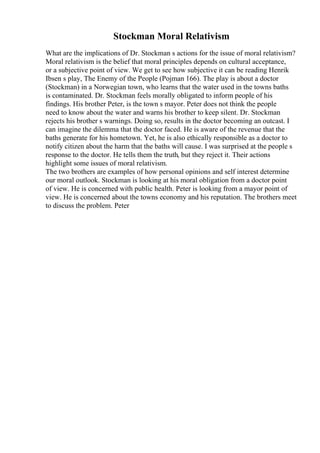 Stockman Moral Relativism
What are the implications of Dr. Stockman s actions for the issue of moral relativism?
Moral relativism is the belief that moral principles depends on cultural acceptance,
or a subjective point of view. We get to see how subjective it can be reading Henrik
Ibsen s play, The Enemy of the People (Pojman 166). The play is about a doctor
(Stockman) in a Norwegian town, who learns that the water used in the towns baths
is contaminated. Dr. Stockman feels morally obligated to inform people of his
findings. His brother Peter, is the town s mayor. Peter does not think the people
need to know about the water and warns his brother to keep silent. Dr. Stockman
rejects his brother s warnings. Doing so, results in the doctor becoming an outcast. I
can imagine the dilemma that the doctor faced. He is aware of the revenue that the
baths generate for his hometown. Yet, he is also ethically responsible as a doctor to
notify citizen about the harm that the baths will cause. I was surprised at the people s
response to the doctor. He tells them the truth, but they reject it. Their actions
highlight some issues of moral relativism.
The two brothers are examples of how personal opinions and self interest determine
our moral outlook. Stockman is looking at his moral obligation from a doctor point
of view. He is concerned with public health. Peter is looking from a mayor point of
view. He is concerned about the towns economy and his reputation. The brothers meet
to discuss the problem. Peter
 