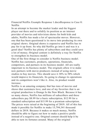 Financial/Netflix Example Response 1.docxResponse to Case 0:
Netflix
In an attempt to become the market leader and the biggest
player out there and to solidify its position as an internet
provider of movies and television shows for both kids and
adults, Netflix has made a lot of spectacular moves. However,
one that has been questioned is its move into producing its own
original shows. Original shows is expensive and Netflix has to
pay for it up front. So why did Netflix go into it and was it a
good idea? Netflix has plenty of subscribers and they could save
a lot of money. Original content is definitely a way for Netflix
to strengthen its business model.
One of the first things to consider is Netflix business model.
Netflix has customers, products, operations, financials,
competitors, and partners in its business model. All are really
important to its business model. The originals allow it to make
new partners with movie producers instead of using movie
studios to buy movies. This should save it 30% to 50% which
would improve its financials. Its going to change its operations
and its competitors won’t like it. Also, its product would
increase.
Netflix is an amazing company that has tons of movies and
shows that customers love, and one of my favorites that is an
original production is Orange Is the New Black. Because it has
so many shows, Netflix has millions of subscribers and these
subscribers pay $8.99 for a basic subscription, $12.99 for a
standard subscription and $15.99 for a premium subscription.
The prices were raised at the beginning of 2019. All of this has
made it possible for Netflix to make 15,794,341 thousand
dollars in 2018. Because it makes so much money, Netflix
should be able to figure out how to make a positive profit
instead of a negative one. Original content should help it be
able to turn its fortunes around. Many of the original
 