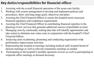 Key duties/responsibilities for financial officer 
1. Assisting with the overall financial operations of the acute-care facility 
2. Working with system management to develop and implement policies and 
procedures, short- and long-range goals, objectives and plans. 
3. Assisting the Chief Financial Officer to ensure the hospital meets necessary 
financial regulatory and compliance requirements 
4. Assisting the Chief Financial Officer in contributing financial expertise in the 
planning of new services that generate additional sources of profitable revenue 
5. Managing costs by continually seeking data that will identify opportunities and 
take action to eliminate non-value costs in conjunction with the hospital''s Chief 
Financial Officer 
6. Analyzing areas in planning, promoting and conducting organization-wide 
performance improvement activities 
7. Representing the hospital at meetings including medical staff, hospital board of 
director meetings as well as relevant community meetings as needed 
8. Participating in the hospital''s monthly operation reviews as well as participating in 
corporate office meetings as deemed necessary 
 