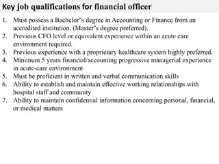 Key job qualifications for financial officer 
1. Must possess a Bachelor''s degree in Accounting or Finance from an 
accredited institution. (Master''s degree preferred). 
2. Previous CFO level or equivalent experience within an acute care 
environment required. 
3. Previous experience with a proprietary healthcare system highly preferred. 
4. Minimum 5 years financial/accounting progressive managerial experience 
in acute-care environment 
5. Must be proficient in written and verbal communication skills 
6. Ability to establish and maintain effective working relationships with 
hospital staff and community 
7. Ability to maintain confidential information concerning personal, financial, 
or medical matters 
 