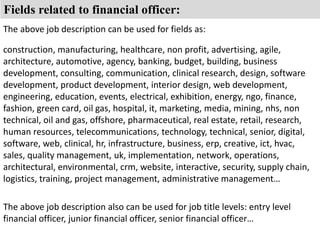 Fields related to financial officer: 
The above job description can be used for fields as: 
construction, manufacturing, healthcare, non profit, advertising, agile, 
architecture, automotive, agency, banking, budget, building, business 
development, consulting, communication, clinical research, design, software 
development, product development, interior design, web development, 
engineering, education, events, electrical, exhibition, energy, ngo, finance, 
fashion, green card, oil gas, hospital, it, marketing, media, mining, nhs, non 
technical, oil and gas, offshore, pharmaceutical, real estate, retail, research, 
human resources, telecommunications, technology, technical, senior, digital, 
software, web, clinical, hr, infrastructure, business, erp, creative, ict, hvac, 
sales, quality management, uk, implementation, network, operations, 
architectural, environmental, crm, website, interactive, security, supply chain, 
logistics, training, project management, administrative management… 
The above job description also can be used for job title levels: entry level 
financial officer, junior financial officer, senior financial officer… 
