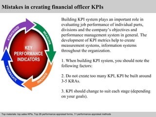 Mistakes in creating financial officer KPIs 
Building KPI system plays an important role in 
evaluating job performance of individual parts, 
divisions and the company’s objectives and 
performance management system in general. The 
development of KPI metrics help to create 
measurement systems, information systems 
throughout the organization. 
1. When building KPI system, you should note the 
following factors: 
2. Do not create too many KPI, KPI be built around 
3-5 KRAs. 
3. KPI should change to suit each stage (depending 
on your goals). 
Top materials: top sales KPIs, Top 28 performance appraisal forms, 11 performance appraisal methods 
Interview questions and answers – free download/ pdf and ppt file 
 