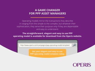 Get your elegant and easy to use
PPP operating model template today.
A GAME CHANGER
FOR PPP ASSET MANAGERS
Operating models mirror the transactions they describe
in ranging from the simple to the complex, but whatever their
sophistication, they serve their purpose only if they are dependable
and easy to understand.
The straightforward, elegant and easy to use PPP
operating model is available for download from the Operis website.
http://www.operis.com/campaigns/ppp-operating-model-template/
 