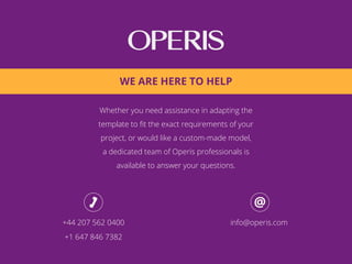 Whether you need assistance in adapting the
template to ﬁt the exact requirements of your
project, or would like a custom-made model,
a dedicated team of Operis professionals is
available to answer your questions.
+44 207 562 0400
+1 647 846 7382
info@operis.com
WE ARE HERE TO HELP
 